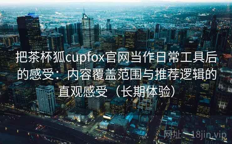 把茶杯狐cupfox官网当作日常工具后的感受：内容覆盖范围与推荐逻辑的直观感受（长期体验）