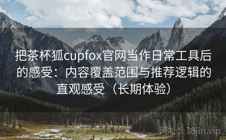 把茶杯狐cupfox官网当作日常工具后的感受：内容覆盖范围与推荐逻辑的直观感受（长期体验）