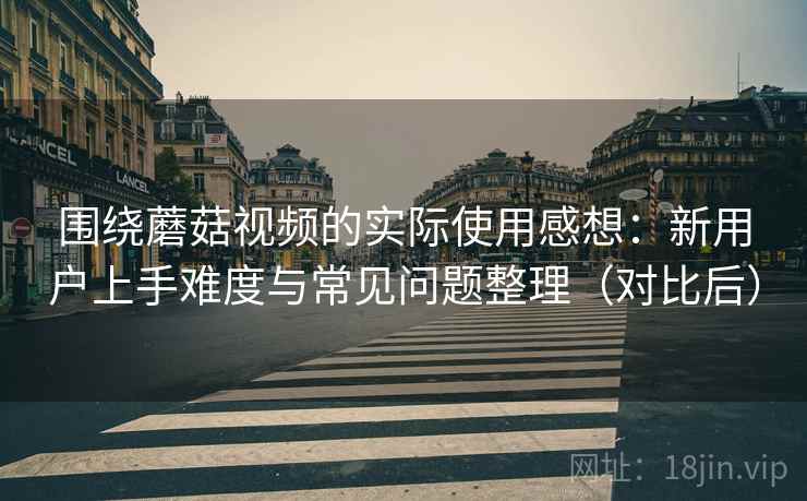 围绕蘑菇视频的实际使用感想：新用户上手难度与常见问题整理（对比后）