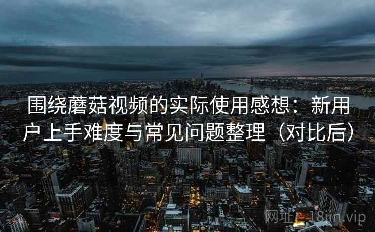 围绕蘑菇视频的实际使用感想：新用户上手难度与常见问题整理（对比后）