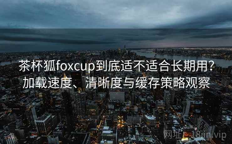茶杯狐foxcup到底适不适合长期用？加载速度、清晰度与缓存策略观察