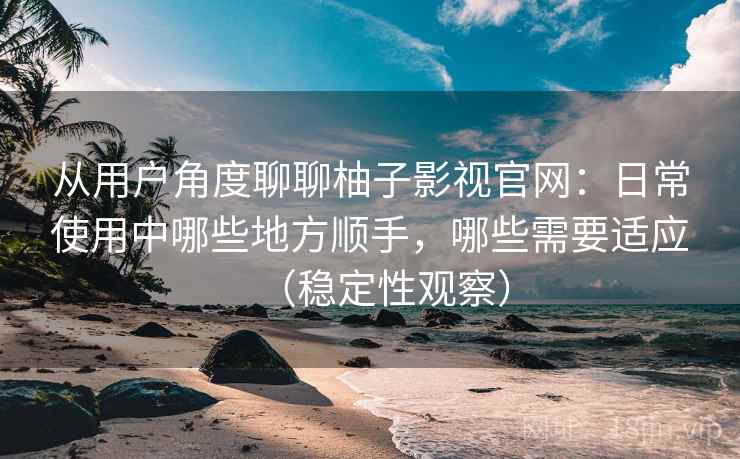 从用户角度聊聊柚子影视官网：日常使用中哪些地方顺手，哪些需要适应（稳定性观察）