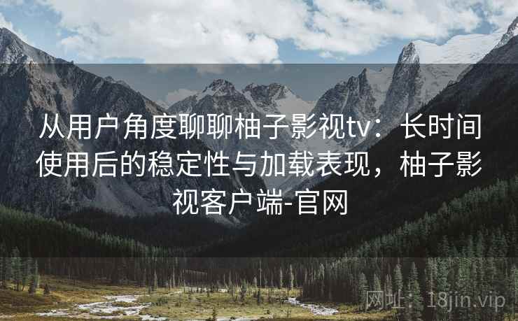 从用户角度聊聊柚子影视tv：长时间使用后的稳定性与加载表现，柚子影视客户端-官网