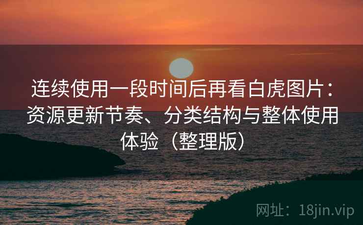 连续使用一段时间后再看白虎图片：资源更新节奏、分类结构与整体使用体验（整理版）