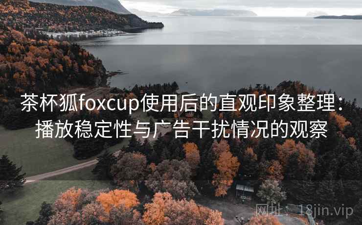茶杯狐foxcup使用后的直观印象整理:播放稳定性与广告干扰情况的观察 茶杯狐foxcup使用后的直观印象整理:播放稳定性与广告干扰情况的观察
