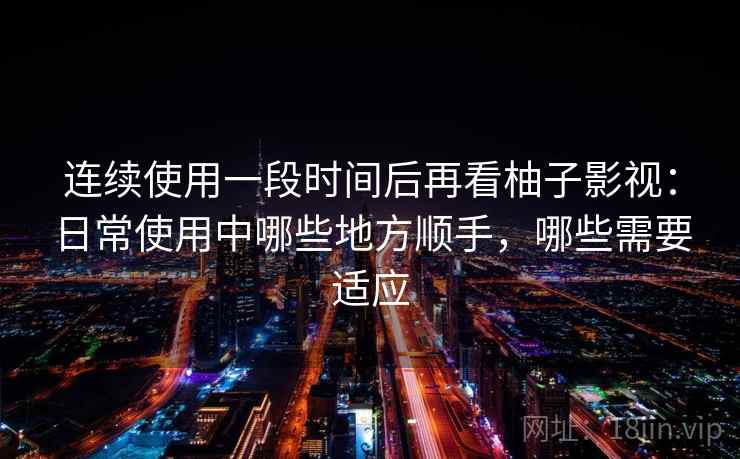 连续使用一段时间后再看柚子影视：日常使用中哪些地方顺手，哪些需要适应
