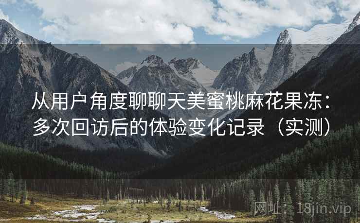 从用户角度聊聊天美蜜桃麻花果冻:多次回访后的体验变化记录(实测) 从用户角度聊聊天美蜜桃麻花果冻:多次回访后的体验变化记录(实测)