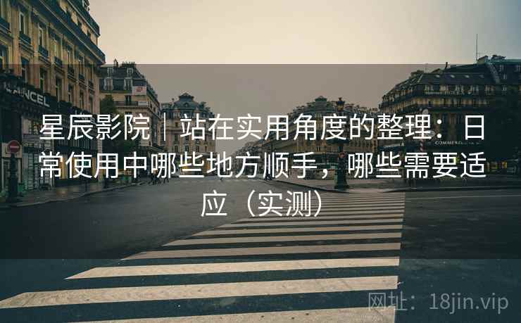 星辰影院|站在实用角度的整理:日常使用中哪些地方顺手,哪些需要适应(实测) 星辰影院|站在实用角度的整理:日常使用中哪些地方顺手,哪些需要适应(实测)