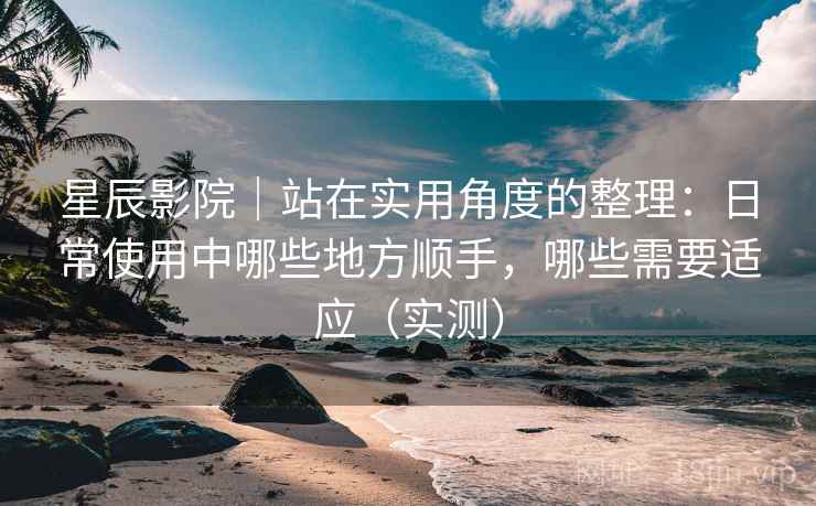星辰影院｜站在实用角度的整理：日常使用中哪些地方顺手，哪些需要适应（实测）