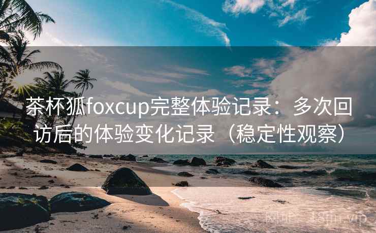 茶杯狐foxcup完整体验记录:多次回访后的体验变化记录(稳定性观察) 茶杯狐foxcup完整体验记录:多次回访后的体验变化记录(稳定性观察)