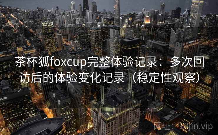 茶杯狐foxcup完整体验记录:多次回访后的体验变化记录(稳定性观察) 茶杯狐foxcup完整体验记录:多次回访后的体验变化记录(稳定性观察)
