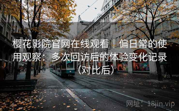 樱花影院官网在线观看|偏日常的使用观察:多次回访后的体验变化记录(对比后) 樱花影院官网在线观看|偏日常的使用观察:多次回访后的体验变化记录(对比后)