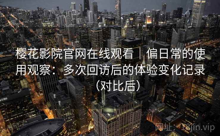 樱花影院官网在线观看｜偏日常的使用观察：多次回访后的体验变化记录（对比后）