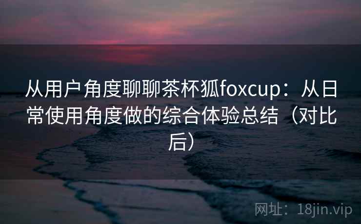 从用户角度聊聊茶杯狐foxcup：从日常使用角度做的综合体验总结（对比后）