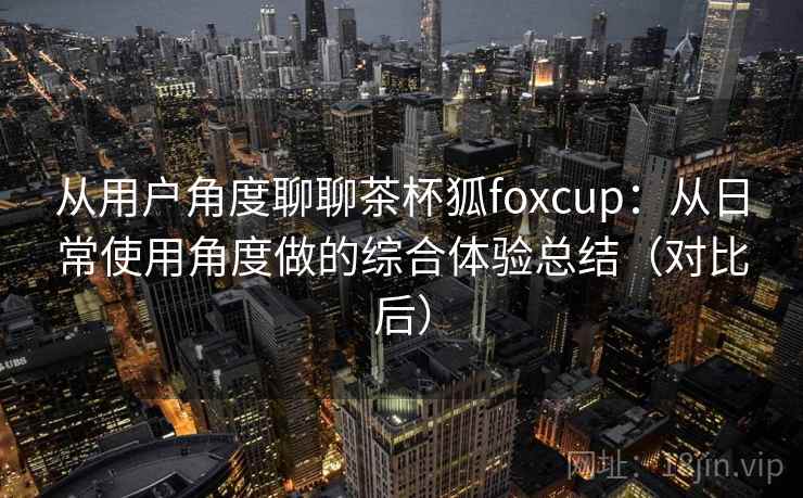 从用户角度聊聊茶杯狐foxcup:从日常使用角度做的综合体验总结(对比后) 从用户角度聊聊茶杯狐foxcup:从日常使用角度做的综合体验总结(对比后)
