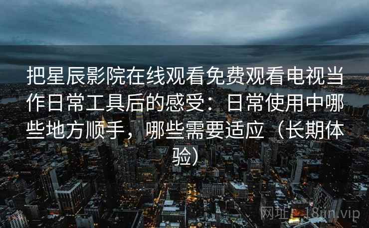 把星辰影院在线观看免费观看电视当作日常工具后的感受:日常使用中哪些地方顺手,哪些需要适应(长期体验) 把星辰影院在线观看免费观看电视当作日常工具后的感受:日常使用中哪些地方顺手,哪些需要适应(长期体验)