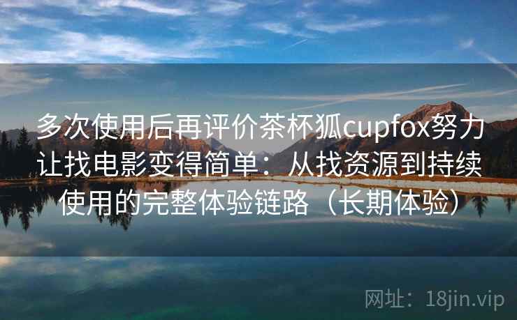 多次使用后再评价茶杯狐cupfox努力让找电影变得简单:从找资源到持续使用的完整体验链路(长期体验) 多次使用后再评价茶杯狐cupfox努力让找电影变得简单:从找资源到持续使用的完整体验链路(长期体验)