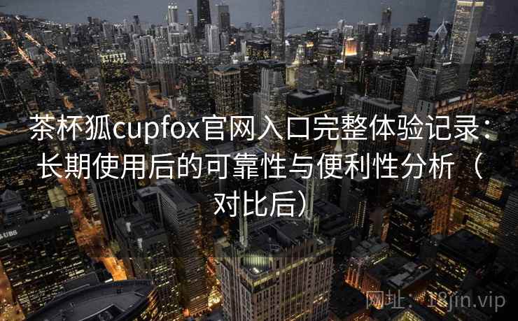 茶杯狐cupfox官网入口完整体验记录:长期使用后的可靠性与便利性分析(对比后) 茶杯狐cupfox官网入口完整体验记录:长期使用后的可靠性与便利性分析(对比后)
