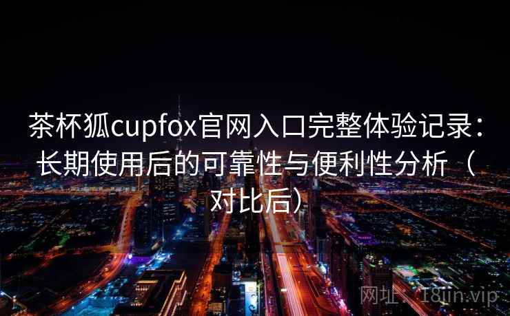 茶杯狐cupfox官网入口完整体验记录：长期使用后的可靠性与便利性分析（对比后）
