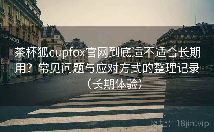 茶杯狐cupfox官网到底适不适合长期用?常见问题与应对方式的整理记录(长期体验) 茶杯狐cupfox官网到底适不适合长期用?常见问题与应对方式的整理记录(长期体验)