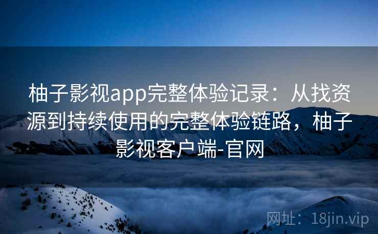 柚子影视app完整体验记录:从找资源到持续使用的完整体验链路,柚子影视客户端-官网 柚子影视app完整体验记录:从找资源到持续使用的完整体验链路,柚子影视客户端-官网