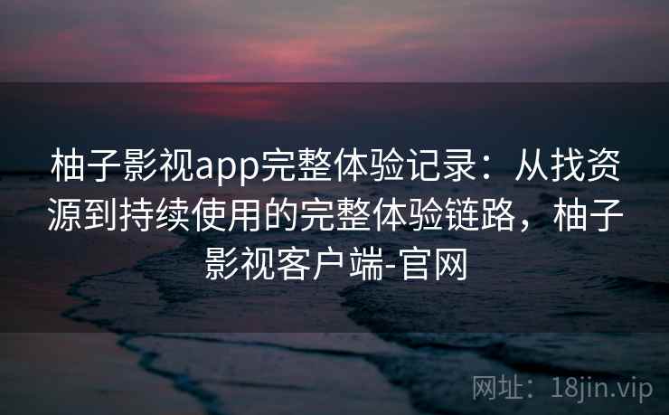 柚子影视app完整体验记录:从找资源到持续使用的完整体验链路,柚子影视客户端-官网 柚子影视app完整体验记录:从找资源到持续使用的完整体验链路,柚子影视客户端-官网