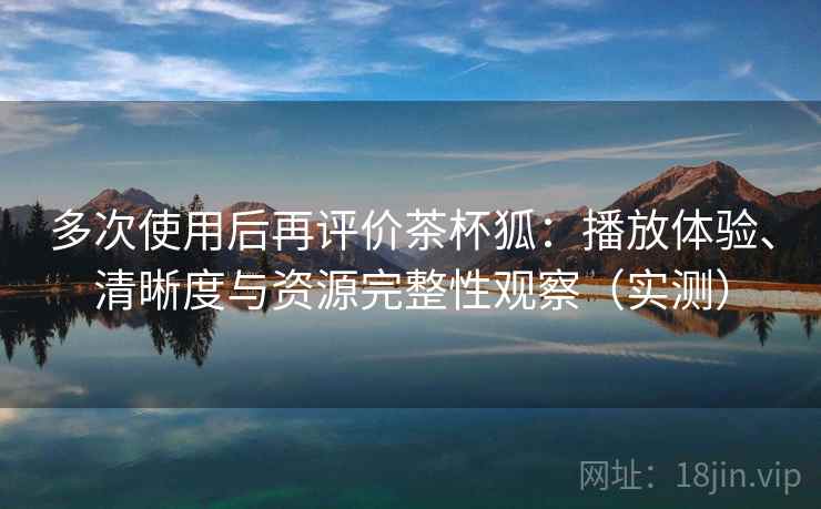 多次使用后再评价茶杯狐：播放体验、清晰度与资源完整性观察（实测）