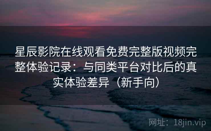 星辰影院在线观看免费完整版视频完整体验记录：与同类平台对比后的真实体验差异（新手向）