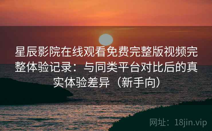 星辰影院在线观看免费完整版视频完整体验记录：与同类平台对比后的真实体验差异（新手向）