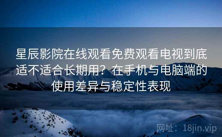 星辰影院在线观看免费观看电视到底适不适合长期用？在手机与电脑端的使用差异与稳定性表现