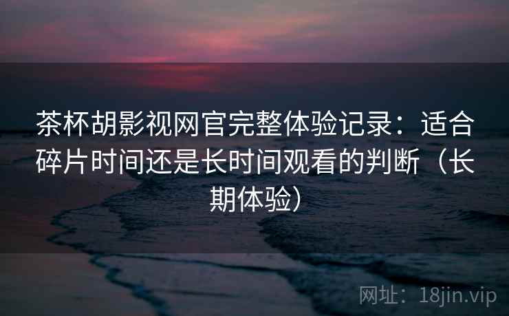 茶杯胡影视网官完整体验记录：适合碎片时间还是长时间观看的判断（长期体验）