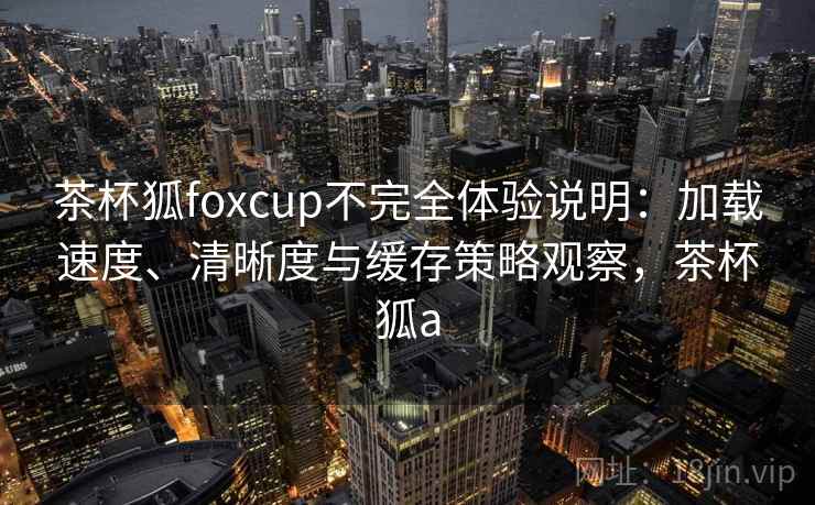 茶杯狐foxcup不完全体验说明：加载速度、清晰度与缓存策略观察，茶杯狐a