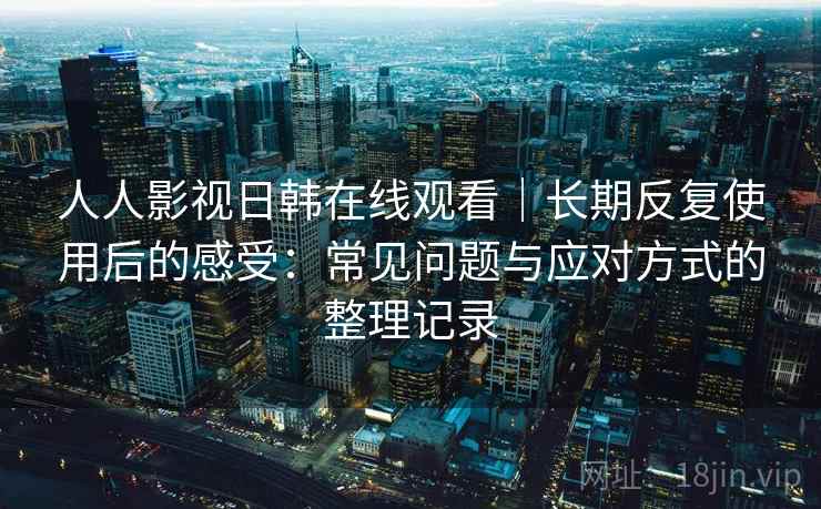 人人影视日韩在线观看｜长期反复使用后的感受：常见问题与应对方式的整理记录