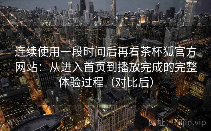 连续使用一段时间后再看茶杯狐官方网站：从进入首页到播放完成的完整体验过程（对比后）