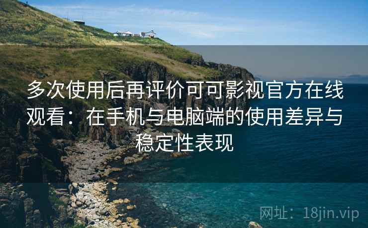 多次使用后再评价可可影视官方在线观看：在手机与电脑端的使用差异与稳定性表现