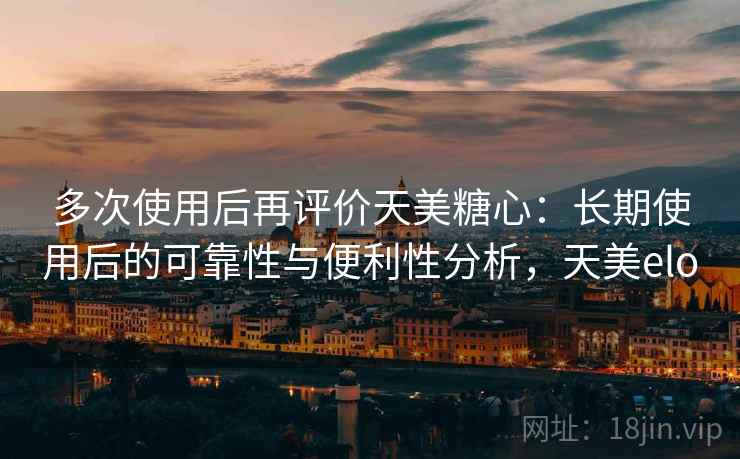 多次使用后再评价天美糖心：长期使用后的可靠性与便利性分析，天美elo