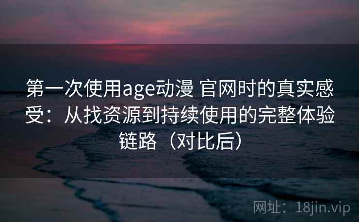 第一次使用age动漫 官网时的真实感受：从找资源到持续使用的完整体验链路（对比后）
