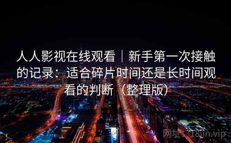 人人影视在线观看｜新手第一次接触的记录：适合碎片时间还是长时间观看的判断（整理版）