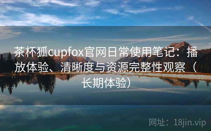 茶杯狐cupfox官网日常使用笔记：播放体验、清晰度与资源完整性观察（长期体验）